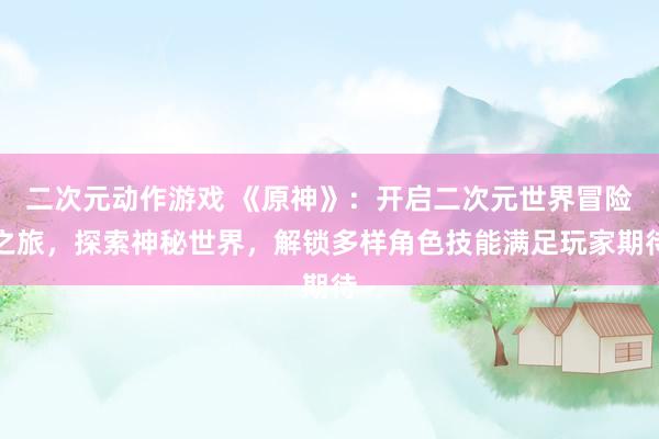 二次元动作游戏 《原神》：开启二次元世界冒险之旅，探索神秘世界，解锁多样角色技能满足玩家期待