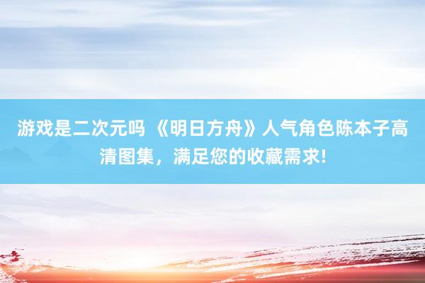 游戏是二次元吗 《明日方舟》人气角色陈本子高清图集，满足您的收藏需求!