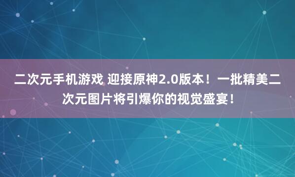 二次元手机游戏 迎接原神2.0版本！一批精美二次元图片将引爆你的视觉盛宴！