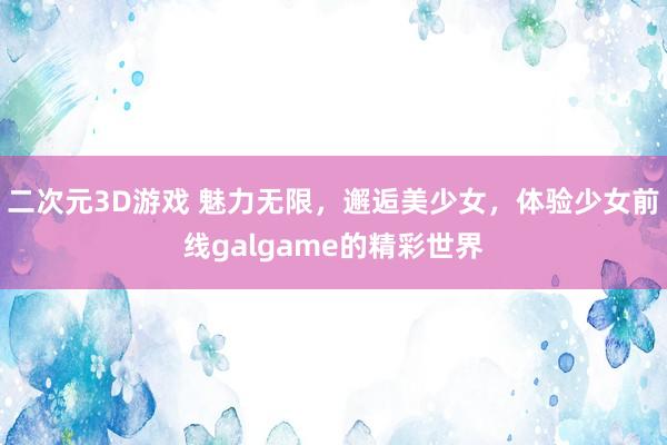 二次元3D游戏 魅力无限，邂逅美少女，体验少女前线galgame的精彩世界