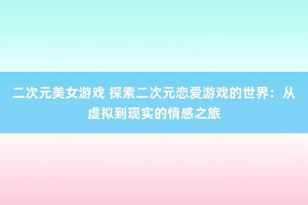 二次元美女游戏 探索二次元恋爱游戏的世界：从虚拟到现实的情感之旅