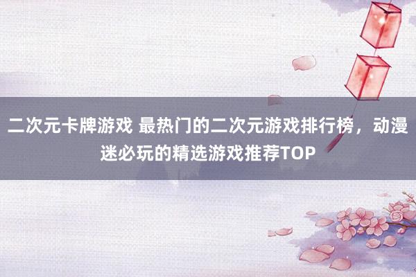 二次元卡牌游戏 最热门的二次元游戏排行榜，动漫迷必玩的精选游戏推荐TOP