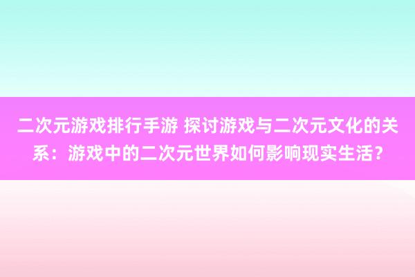 二次元游戏排行手游 探讨游戏与二次元文化的关系：游戏中的二次元世界如何影响现实生活？