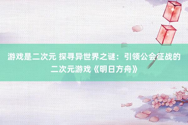 游戏是二次元 探寻异世界之谜：引领公会征战的二次元游戏《明日方舟》