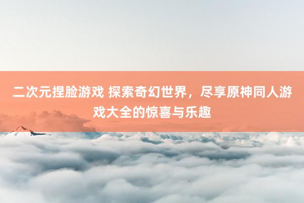 二次元捏脸游戏 探索奇幻世界，尽享原神同人游戏大全的惊喜与乐趣