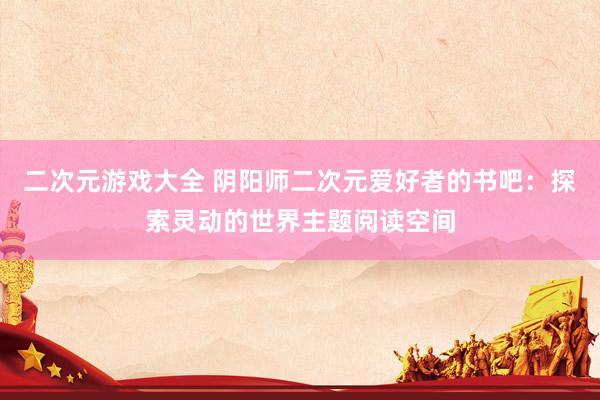 二次元游戏大全 阴阳师二次元爱好者的书吧：探索灵动的世界主题阅读空间