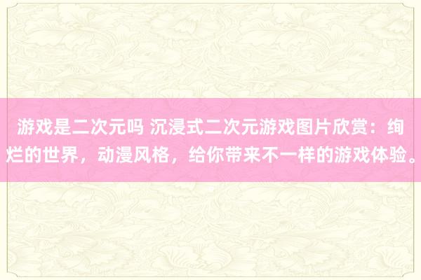 游戏是二次元吗 沉浸式二次元游戏图片欣赏：绚烂的世界，动漫风格，给你带来不一样的游戏体验。