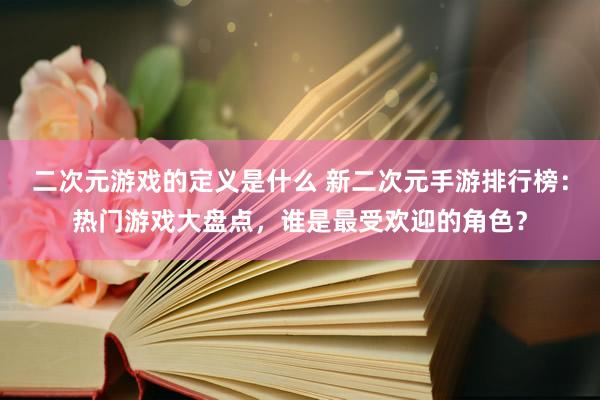 二次元游戏的定义是什么 新二次元手游排行榜：热门游戏大盘点，谁是最受欢迎的角色？