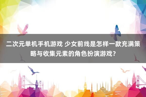 二次元单机手机游戏 少女前线是怎样一款充满策略与收集元素的角色扮演游戏？