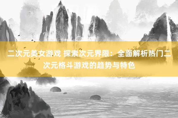 二次元美女游戏 探索次元界限：全面解析热门二次元格斗游戏的趋势与特色