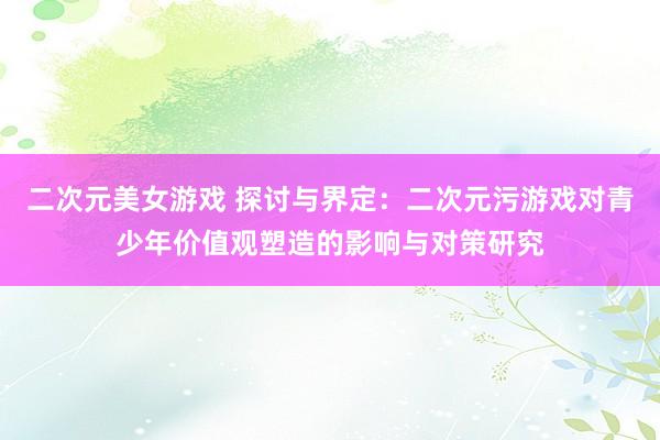 二次元美女游戏 探讨与界定：二次元污游戏对青少年价值观塑造的影响与对策研究