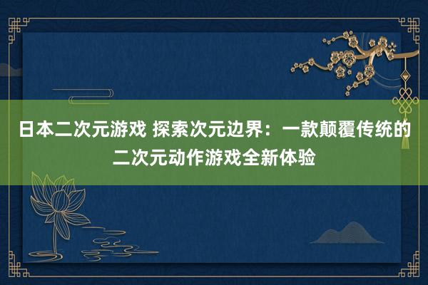 日本二次元游戏 探索次元边界：一款颠覆传统的二次元动作游戏全新体验