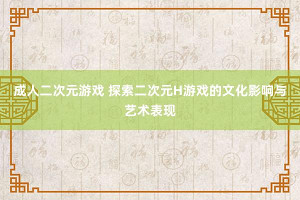 成人二次元游戏 探索二次元H游戏的文化影响与艺术表现
