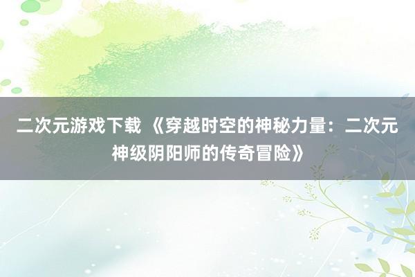 二次元游戏下载 《穿越时空的神秘力量：二次元神级阴阳师的传奇冒险》