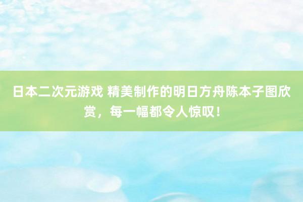 日本二次元游戏 精美制作的明日方舟陈本子图欣赏，每一幅都令人惊叹！