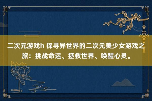 二次元游戏h 探寻异世界的二次元美少女游戏之旅：挑战命运、拯救世界、唤醒心灵。