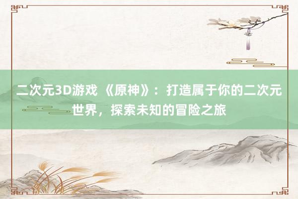 二次元3D游戏 《原神》：打造属于你的二次元世界，探索未知的冒险之旅