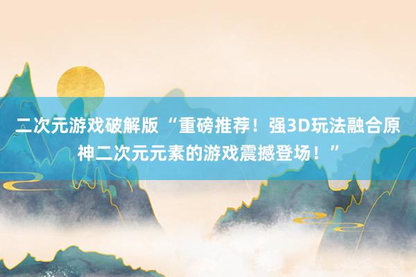 二次元游戏破解版 “重磅推荐！强3D玩法融合原神二次元元素的游戏震撼登场！”