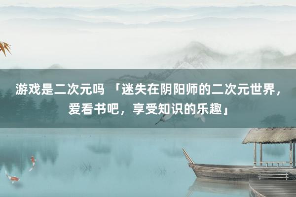 游戏是二次元吗 「迷失在阴阳师的二次元世界，爱看书吧，享受知识的乐趣」