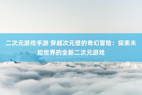 二次元游戏手游 穿越次元壁的奇幻冒险：探索未知世界的全新二次元游戏