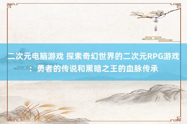 二次元电脑游戏 探索奇幻世界的二次元RPG游戏：勇者的传说和黑暗之王的血脉传承