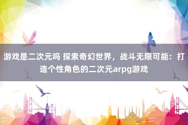 游戏是二次元吗 探索奇幻世界，战斗无限可能：打造个性角色的二次元arpg游戏