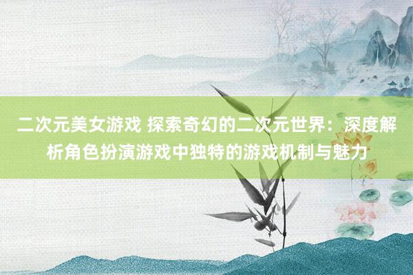 二次元美女游戏 探索奇幻的二次元世界：深度解析角色扮演游戏中独特的游戏机制与魅力