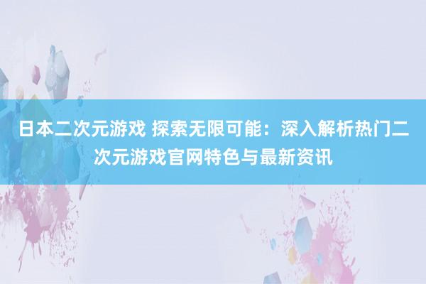 日本二次元游戏 探索无限可能：深入解析热门二次元游戏官网特色与最新资讯