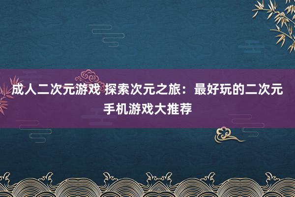 成人二次元游戏 探索次元之旅：最好玩的二次元手机游戏大推荐