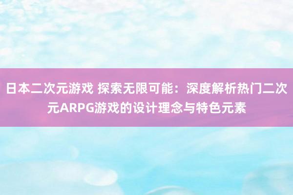 日本二次元游戏 探索无限可能：深度解析热门二次元ARPG游戏的设计理念与特色元素