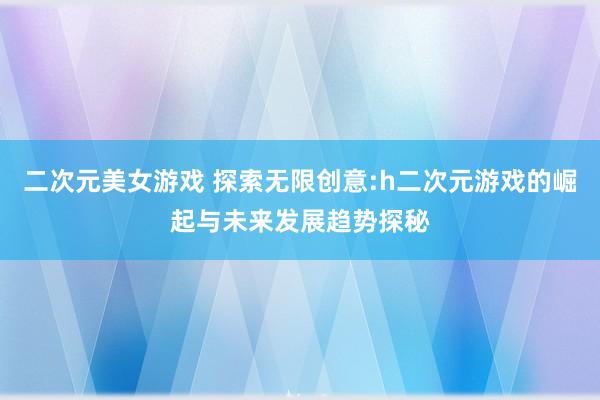 二次元美女游戏 探索无限创意:h二次元游戏的崛起与未来发展趋势探秘