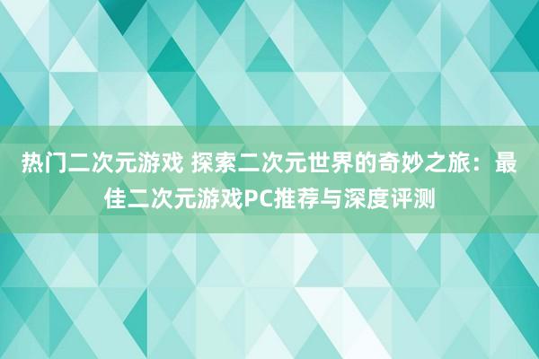 热门二次元游戏 探索二次元世界的奇妙之旅：最佳二次元游戏PC推荐与深度评测