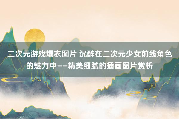 二次元游戏爆衣图片 沉醉在二次元少女前线角色的魅力中——精美细腻的插画图片赏析