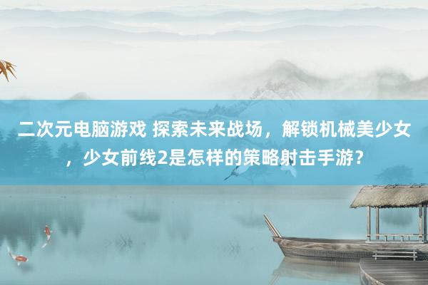 二次元电脑游戏 探索未来战场，解锁机械美少女，少女前线2是怎样的策略射击手游？