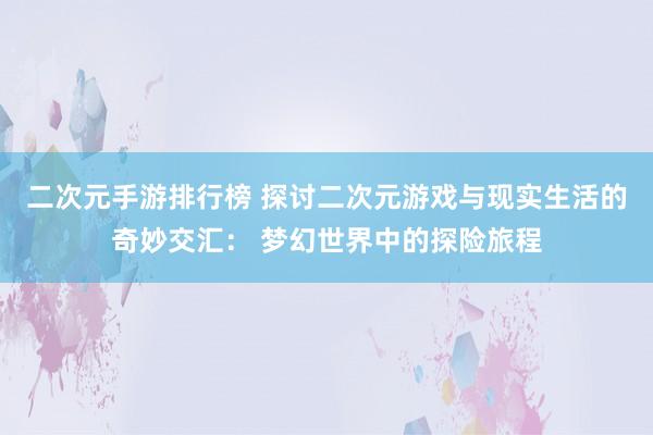 二次元手游排行榜 探讨二次元游戏与现实生活的奇妙交汇： 梦幻世界中的探险旅程