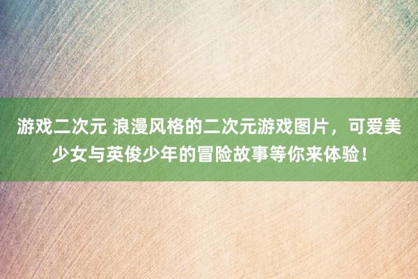 游戏二次元 浪漫风格的二次元游戏图片，可爱美少女与英俊少年的冒险故事等你来体验！