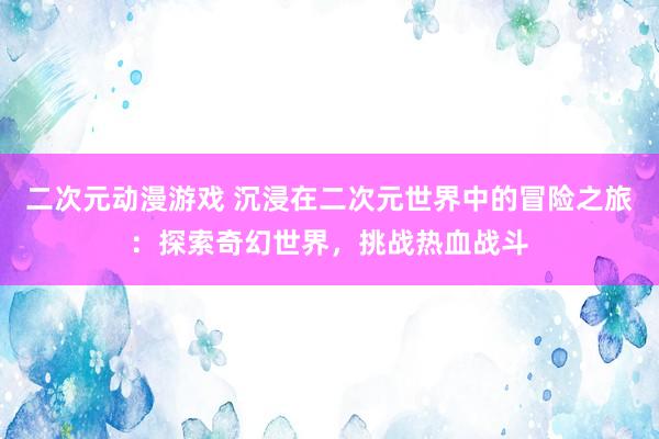二次元动漫游戏 沉浸在二次元世界中的冒险之旅：探索奇幻世界，挑战热血战斗