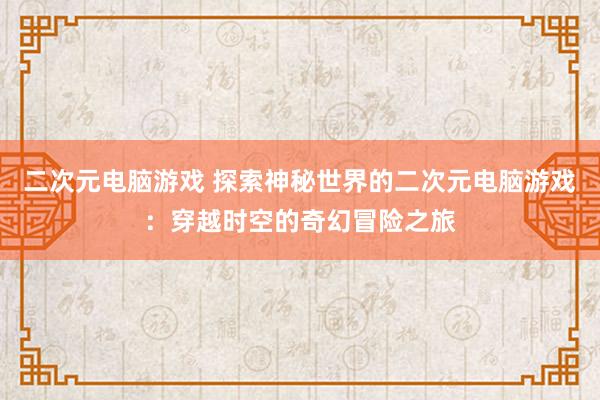 二次元电脑游戏 探索神秘世界的二次元电脑游戏：穿越时空的奇幻冒险之旅