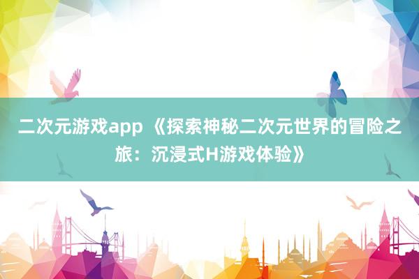 二次元游戏app 《探索神秘二次元世界的冒险之旅：沉浸式H游戏体验》