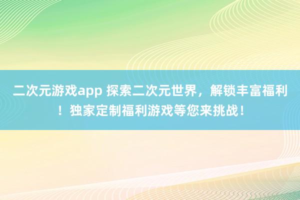 二次元游戏app 探索二次元世界，解锁丰富福利！独家定制福利游戏等您来挑战！