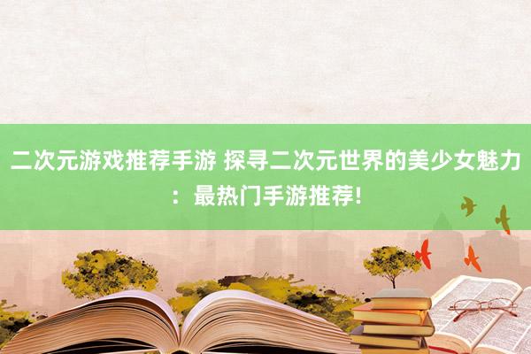 二次元游戏推荐手游 探寻二次元世界的美少女魅力：最热门手游推荐!