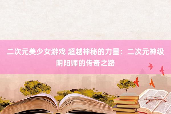 二次元美少女游戏 超越神秘的力量：二次元神级阴阳师的传奇之路