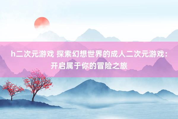 h二次元游戏 探索幻想世界的成人二次元游戏：开启属于你的冒险之旅