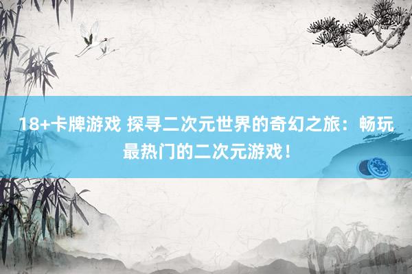 18+卡牌游戏 探寻二次元世界的奇幻之旅：畅玩最热门的二次元游戏！