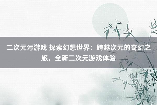 二次元污游戏 探索幻想世界：跨越次元的奇幻之旅，全新二次元游戏体验