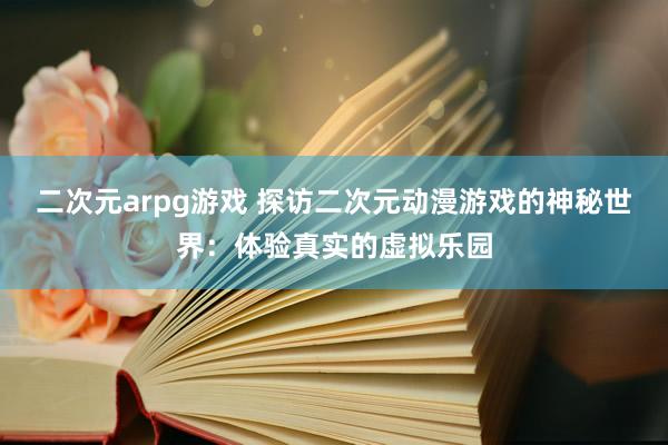二次元arpg游戏 探访二次元动漫游戏的神秘世界：体验真实的虚拟乐园