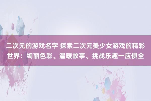 二次元的游戏名字 探索二次元美少女游戏的精彩世界：绚丽色彩、温暖故事、挑战乐趣一应俱全