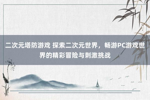 二次元塔防游戏 探索二次元世界，畅游PC游戏世界的精彩冒险与刺激挑战