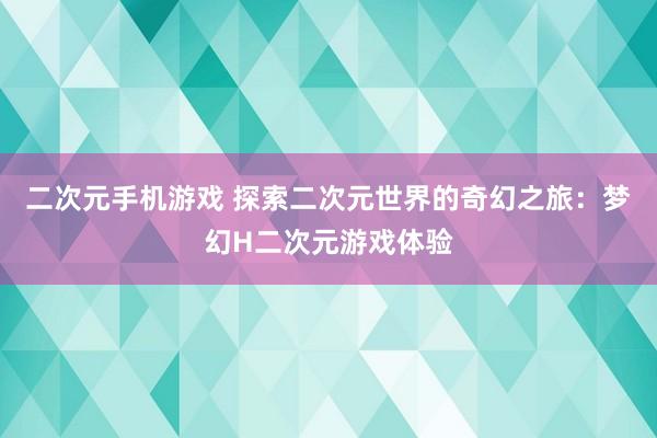 二次元手机游戏 探索二次元世界的奇幻之旅：梦幻H二次元游戏体验