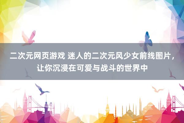 二次元网页游戏 迷人的二次元风少女前线图片，让你沉浸在可爱与战斗的世界中